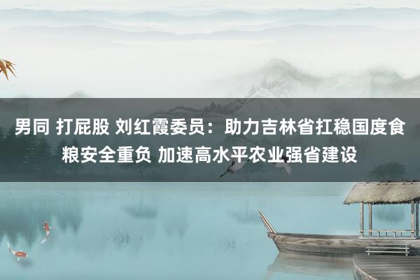 男同 打屁股 刘红霞委员：助力吉林省扛稳国度食粮安全重负 加速高水平农业强省建设