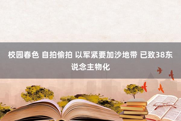 校园春色 自拍偷拍 以军紧要加沙地带 已致38东说念主物化