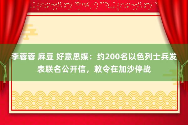 李蓉蓉 麻豆 好意思媒：约200名以色列士兵发表联名公开信，敕令在加沙停战
