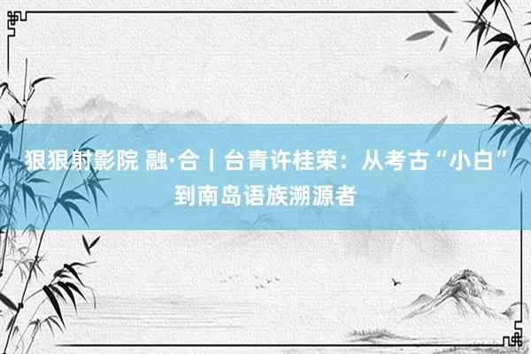 狠狠射影院 融·合｜台青许桂荣：从考古“小白”到南岛语族溯源者