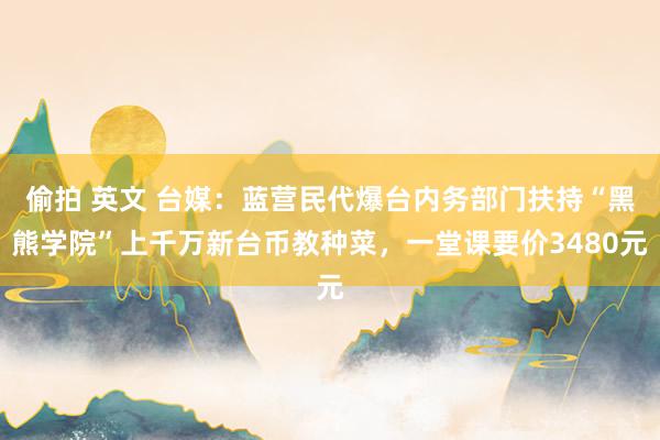 偷拍 英文 台媒：蓝营民代爆台内务部门扶持“黑熊学院”上千万新台币教种菜，一堂课要价3480元