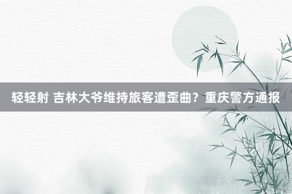 轻轻射 吉林大爷维持旅客遭歪曲？重庆警方通报