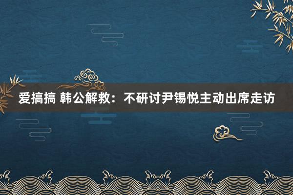 爱搞搞 韩公解救：不研讨尹锡悦主动出席走访
