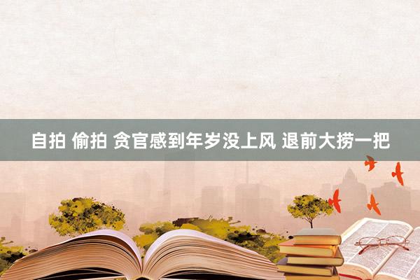 自拍 偷拍 贪官感到年岁没上风 退前大捞一把