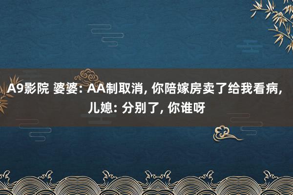 A9影院 婆婆: AA制取消, 你陪嫁房卖了给我看病, 儿媳: 分别了, 你谁呀