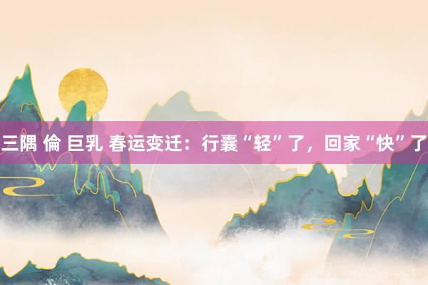 三隅 倫 巨乳 春运变迁：行囊“轻”了，回家“快”了
