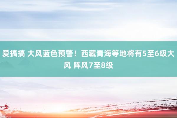 爱搞搞 大风蓝色预警！西藏青海等地将有5至6级大风 阵风7至8级