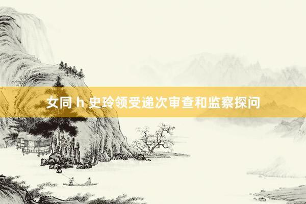 女同 h 史玲领受递次审查和监察探问