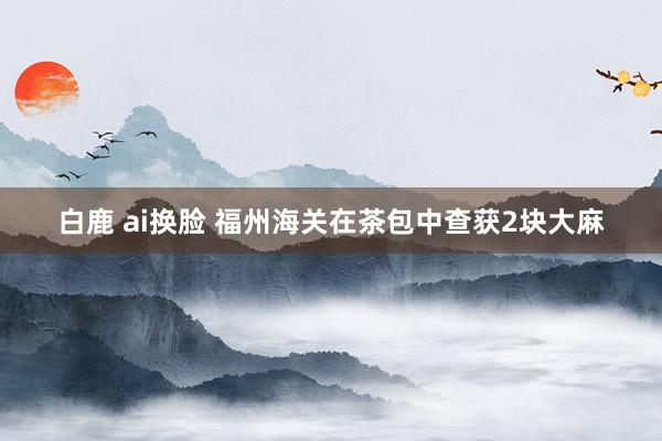 白鹿 ai换脸 福州海关在茶包中查获2块大麻