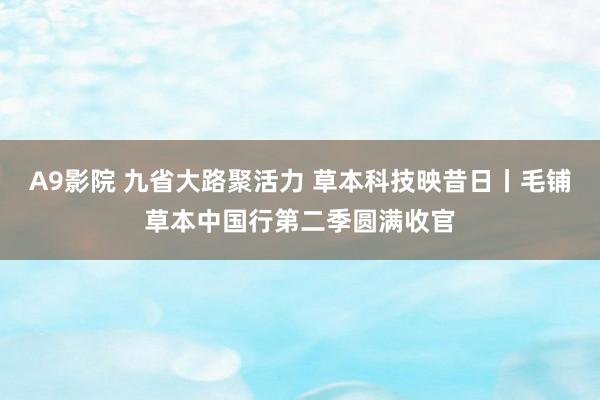 A9影院 九省大路聚活力 草本科技映昔日丨毛铺草本中国行第二季圆满收官
