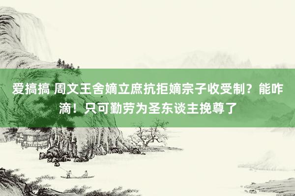 爱搞搞 周文王舍嫡立庶抗拒嫡宗子收受制？能咋滴！只可勤劳为圣东谈主挽尊了