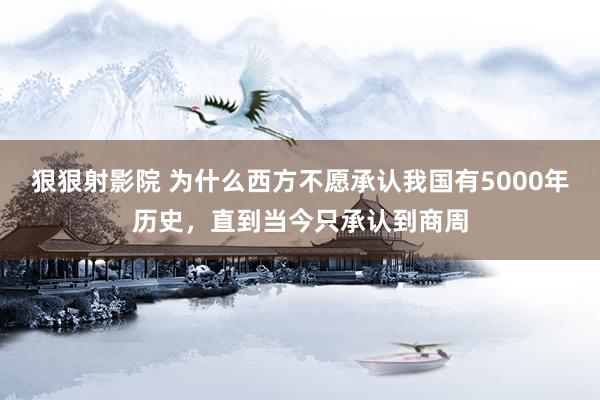 狠狠射影院 为什么西方不愿承认我国有5000年历史，直到当今只承认到商周