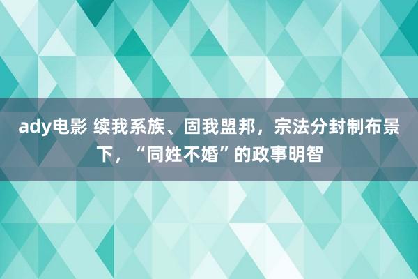 ady电影 续我系族、固我盟邦，宗法分封制布景下，“同姓不婚”的政事明智