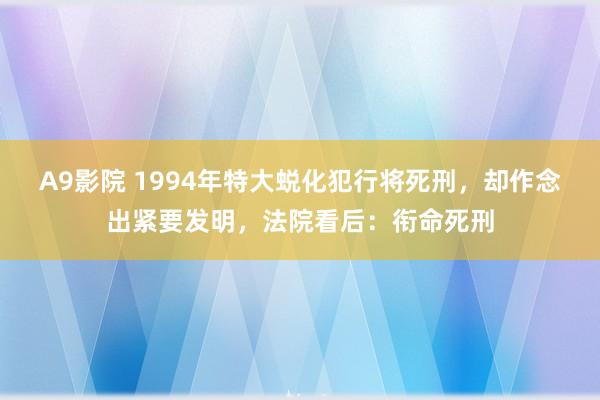 A9影院 1994年特大蜕化犯行将死刑，却作念出紧要发明，法院看后：衔命死刑