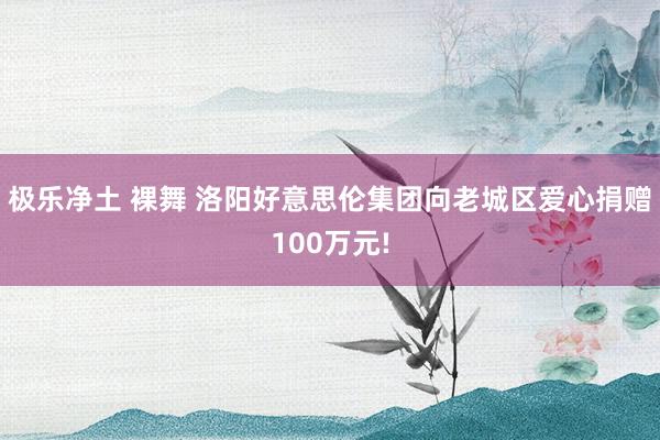 极乐净土 裸舞 洛阳好意思伦集团向老城区爱心捐赠100万元!