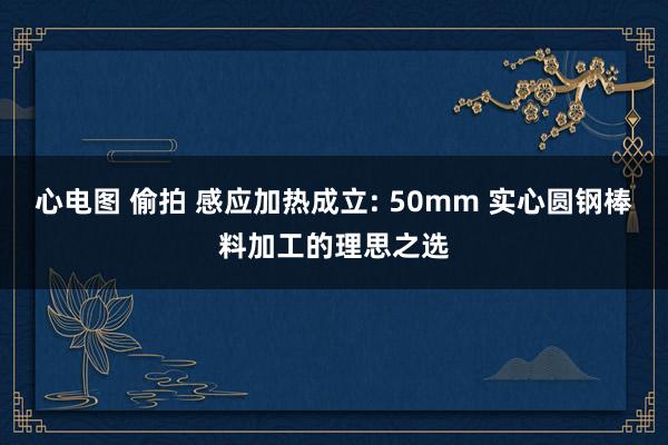 心电图 偷拍 感应加热成立: 50mm 实心圆钢棒料加工的理思之选