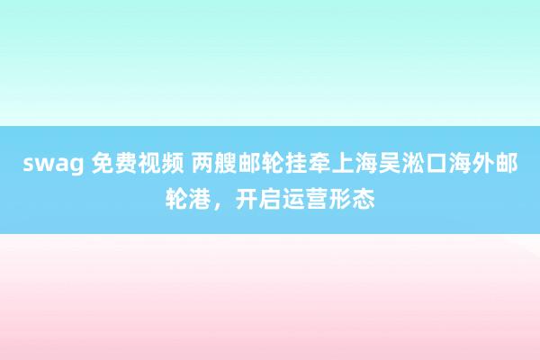 swag 免费视频 两艘邮轮挂牵上海吴淞口海外邮轮港，开启运营形态