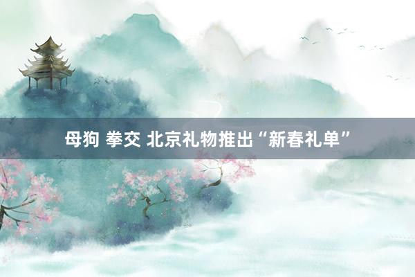 母狗 拳交 北京礼物推出“新春礼单”