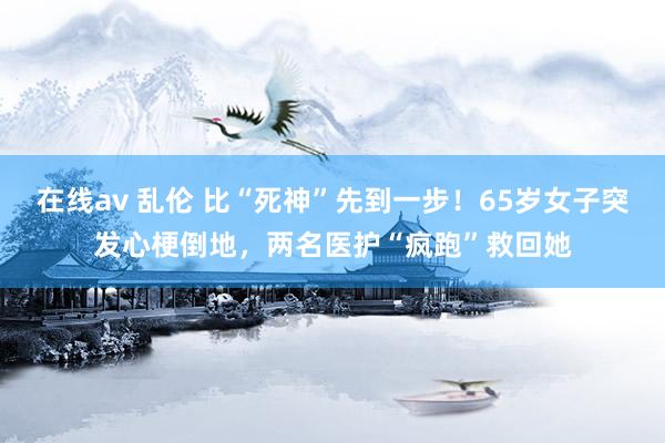 在线av 乱伦 比“死神”先到一步！65岁女子突发心梗倒地，两名医护“疯跑”救回她