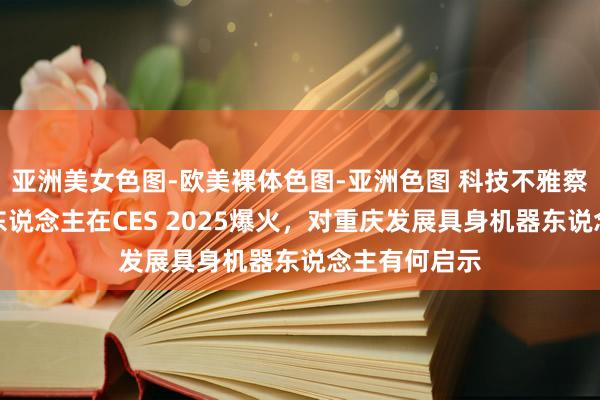 亚洲美女色图-欧美裸体色图-亚洲色图 科技不雅察｜国产机器东说念主在CES 2025爆火，对重庆发展具身机器东说念主有何启示