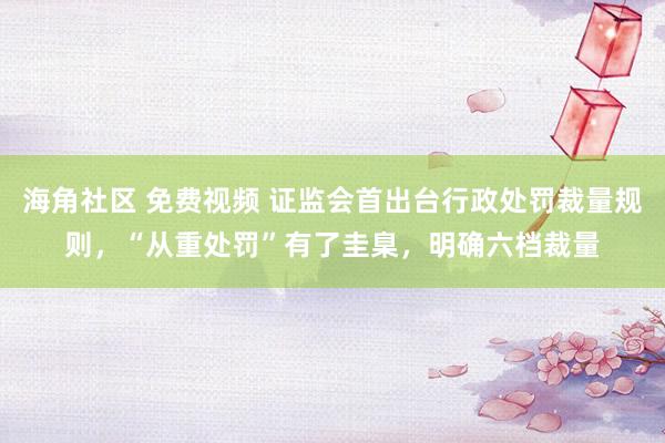 海角社区 免费视频 证监会首出台行政处罚裁量规则，“从重处罚”有了圭臬，明确六档裁量