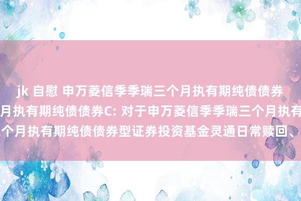 jk 自慰 申万菱信季季瑞三个月执有期纯债债券A,申万菱信季季瑞三个月执有期纯债债券C: 对于申万菱信季季瑞三个月执有期纯债债券型证券投资基金灵通日常赎回、诊治转出业务的公告