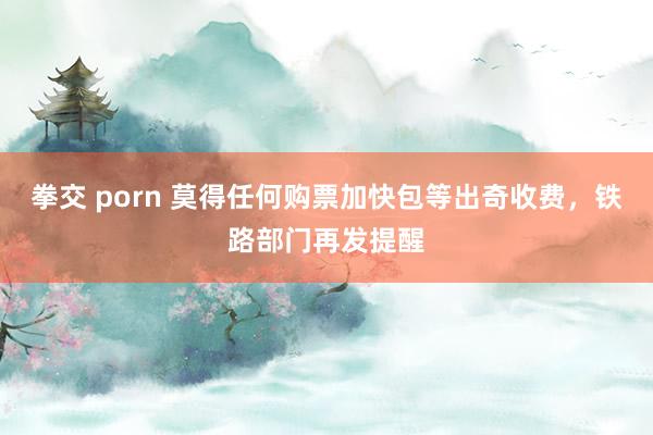 拳交 porn 莫得任何购票加快包等出奇收费，铁路部门再发提醒