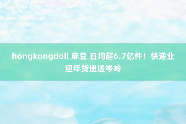 hongkongdoll 麻豆 日均超6.7亿件！快递业迎年货递送岑岭