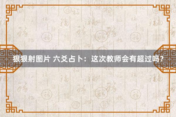 狠狠射图片 六爻占卜：这次教师会有超过吗？