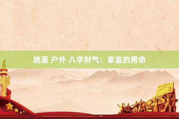 跳蛋 户外 八字财气：豪富的男命