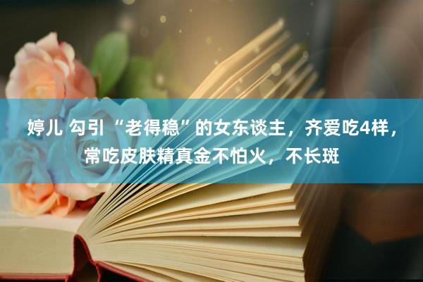 婷儿 勾引 “老得稳”的女东谈主，齐爱吃4样，常吃皮肤精真金不怕火，不长斑