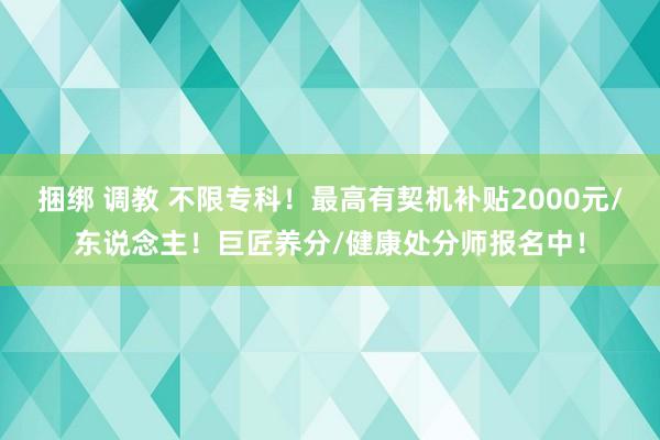 捆绑 调教 不限专科！最高有契机补贴2000元/东说念主！巨匠养分/健康处分师报名中！