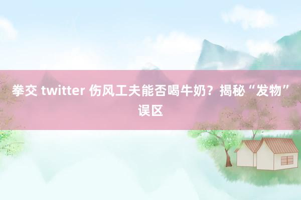 拳交 twitter 伤风工夫能否喝牛奶？揭秘“发物”误区