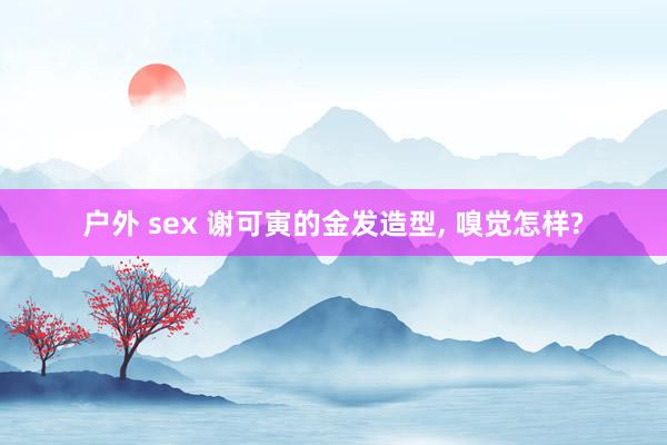 户外 sex 谢可寅的金发造型, 嗅觉怎样?