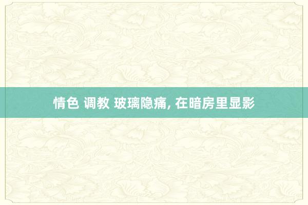 情色 调教 玻璃隐痛, 在暗房里显影