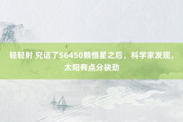 轻轻射 究诘了56450颗恒星之后，科学家发现，太阳有点分袂劲