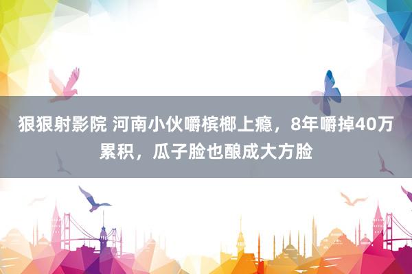 狠狠射影院 河南小伙嚼槟榔上瘾，8年嚼掉40万累积，瓜子脸也酿成大方脸