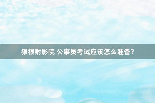 狠狠射影院 公事员考试应该怎么准备？