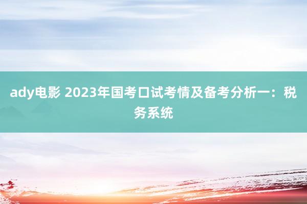 ady电影 2023年国考口试考情及备考分析一：税务系统