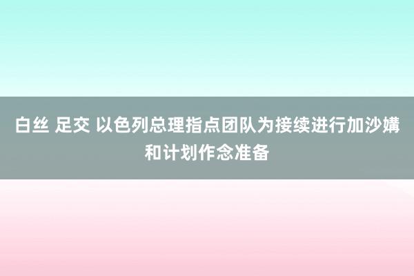 白丝 足交 以色列总理指点团队为接续进行加沙媾和计划作念准备