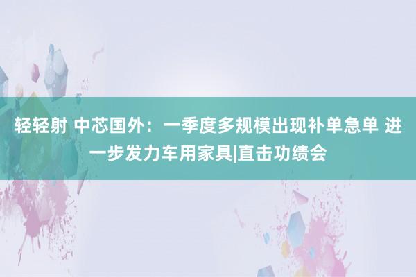轻轻射 中芯国外：一季度多规模出现补单急单 进一步发力车用家具|直击功绩会