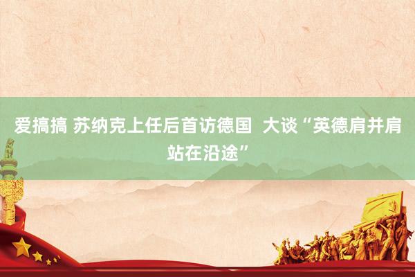 爱搞搞 苏纳克上任后首访德国  大谈“英德肩并肩站在沿途”