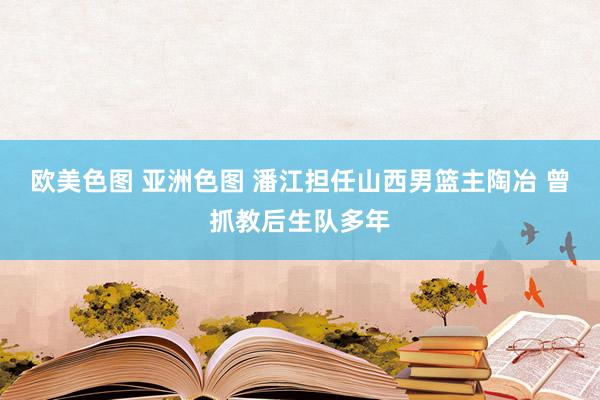 欧美色图 亚洲色图 潘江担任山西男篮主陶冶 曾抓教后生队多年