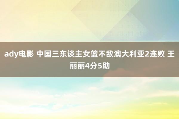 ady电影 中国三东谈主女篮不敌澳大利亚2连败 王丽丽4分5助