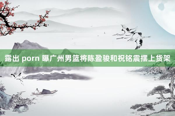露出 porn 曝广州男篮将陈盈骏和祝铭震摆上货架
