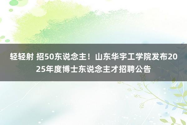 轻轻射 招50东说念主！山东华宇工学院发布2025年度博士东说念主才招聘公告