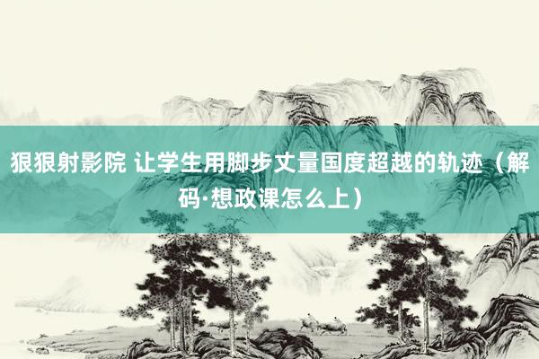 狠狠射影院 让学生用脚步丈量国度超越的轨迹（解码·想政课怎么上）