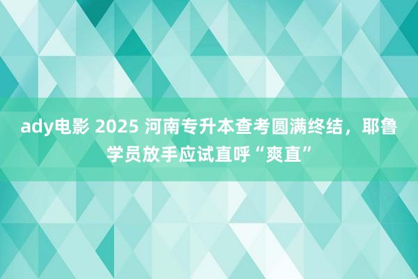 ady电影 2025 河南专升本查考圆满终结，耶鲁学员放手应试直呼“爽直”