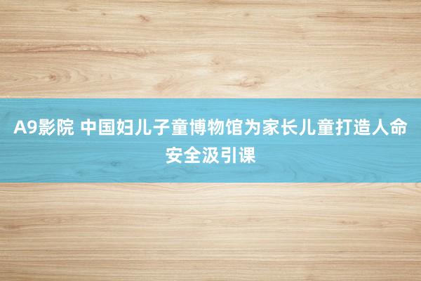 A9影院 中国妇儿子童博物馆为家长儿童打造人命安全汲引课