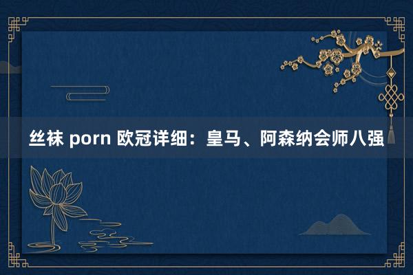 丝袜 porn 欧冠详细：皇马、阿森纳会师八强